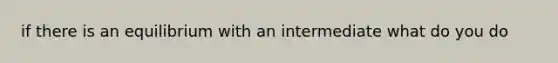 if there is an equilibrium with an intermediate what do you do