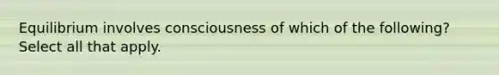 Equilibrium involves consciousness of which of the following? Select all that apply.