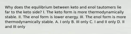 Why does the equilibrium between keto and enol tautomers lie far to the keto side? I. The keto form is more thermodynamically stable. II. The enol form is lower energy. III. The enol form is more thermodynamically stable. A. I only B. III only C. I and II only D. II and III only