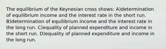 The equilibrium of the Keynesian cross shows: A)determination of equilibrium income and the interest rate in the short run. B)determination of equilibrium income and the interest rate in the long run. C)equality of planned expenditure and income in the short run. D)equality of planned expenditure and income in the long run.