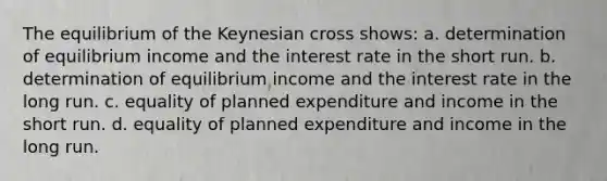 The equilibrium of the Keynesian cross shows: a. determination of equilibrium income and the interest rate in the short run. b. determination of equilibrium income and the interest rate in the long run. c. equality of planned expenditure and income in the short run. d. equality of planned expenditure and income in the long run.