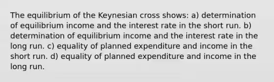 The equilibrium of the Keynesian cross shows: a) determination of equilibrium income and the interest rate in the short run. b) determination of equilibrium income and the interest rate in the long run. c) equality of planned expenditure and income in the short run. d) equality of planned expenditure and income in the long run.