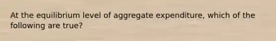 At the equilibrium level of aggregate expenditure, which of the following are true?