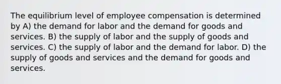 The equilibrium level of employee compensation is determined by A) the demand for labor and the demand for goods and services. B) the supply of labor and the supply of goods and services. C) the supply of labor and the demand for labor. D) the supply of goods and services and the demand for goods and services.