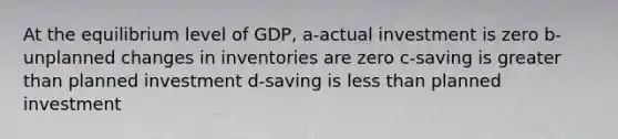 At the equilibrium level of GDP, a-actual investment is zero b-unplanned changes in inventories are zero c-saving is greater than planned investment d-saving is less than planned investment