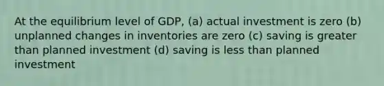 At the equilibrium level of GDP, (a) actual investment is zero (b) unplanned changes in inventories are zero (c) saving is <a href='https://www.questionai.com/knowledge/ktgHnBD4o3-greater-than' class='anchor-knowledge'>greater than</a> planned investment (d) saving is <a href='https://www.questionai.com/knowledge/k7BtlYpAMX-less-than' class='anchor-knowledge'>less than</a> planned investment