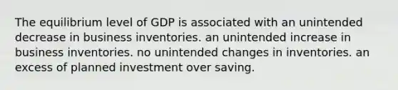 The equilibrium level of GDP is associated with an unintended decrease in business inventories. an unintended increase in business inventories. no unintended changes in inventories. an excess of planned investment over saving.