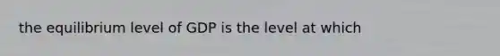 the equilibrium level of GDP is the level at which