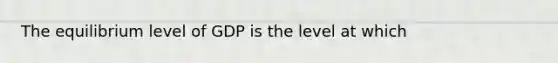The equilibrium level of GDP is the level at which