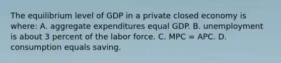 The equilibrium level of GDP in a private closed economy is where: A. aggregate expenditures equal GDP. B. unemployment is about 3 percent of the labor force. C. MPC = APC. D. consumption equals saving.