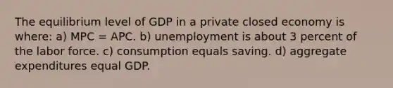 The equilibrium level of GDP in a private closed economy is where: a) MPC = APC. b) unemployment is about 3 percent of the labor force. c) consumption equals saving. d) aggregate expenditures equal GDP.