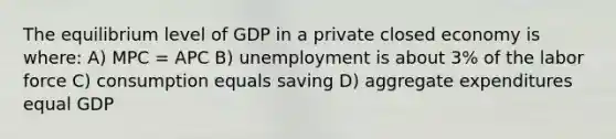 The equilibrium level of GDP in a private closed economy is where: A) MPC = APC B) unemployment is about 3% of the labor force C) consumption equals saving D) aggregate expenditures equal GDP