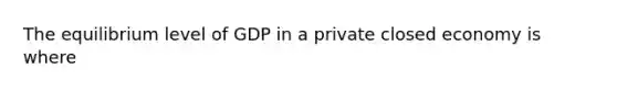 The equilibrium level of GDP in a private closed economy is where