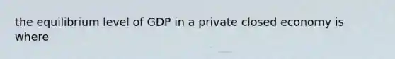 the equilibrium level of GDP in a private closed economy is where