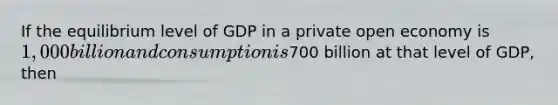 If the equilibrium level of GDP in a private open economy is 1,000 billion and consumption is700 billion at that level of GDP, then