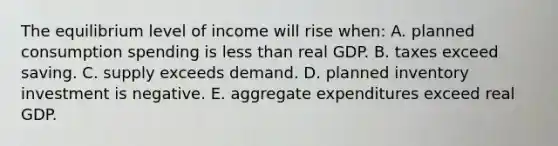 The equilibrium level of income will rise when: A. planned consumption spending is less than real GDP. B. taxes exceed saving. C. supply exceeds demand. D. planned inventory investment is negative. E. aggregate expenditures exceed real GDP.