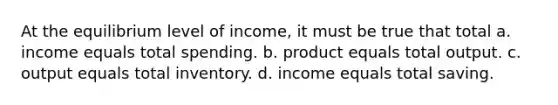 At the equilibrium level of income, it must be true that total a. income equals total spending. b. product equals total output. c. output equals total inventory. d. income equals total saving.