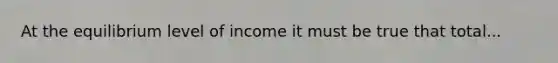 At the equilibrium level of income it must be true that total...