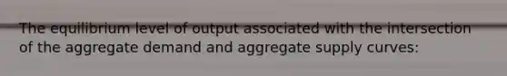 The equilibrium level of output associated with the intersection of the aggregate demand and aggregate supply curves: