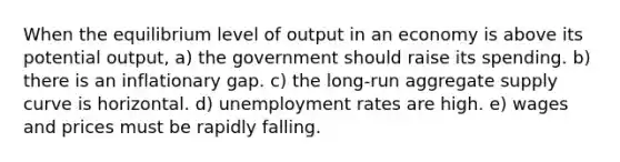 When the equilibrium level of output in an economy is above its potential output, a) the government should raise its spending. b) there is an inflationary gap. c) the long-run aggregate supply curve is horizontal. d) unemployment rates are high. e) wages and prices must be rapidly falling.