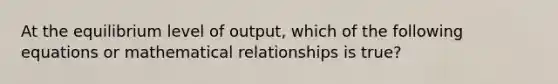 At the equilibrium level of output, which of the following equations or mathematical relationships is true?