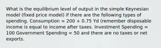 What is the equilibrium level of output in the simple Keynesian model (fixed price model) if there are the following types of spending. Consumption = 200 + 0.75 Yd (remember disposable income is equal to income after taxes. Investment Spending = 100 Government Spending = 50 and there are no taxes or net exports.