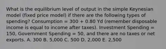 What is the equilibrium level of output in the simple Keynesian model (fixed price model) if there are the following types of spending? Consumption = 300 + 0.80 Yd (remember disposable income is equal to income after taxes). Investment Spending = 150, Government Spending = 50, and there are no taxes or net exports. A. 300 B. 5,000 C. 500 D. 2,000 E. 2,500