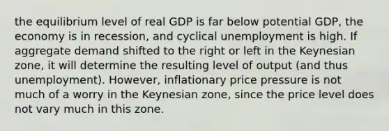 the equilibrium level of real GDP is far below potential GDP, the economy is in recession, and cyclical unemployment is high. If aggregate demand shifted to the right or left in the Keynesian zone, it will determine the resulting level of output (and thus unemployment). However, inflationary price pressure is not much of a worry in the Keynesian zone, since the price level does not vary much in this zone.