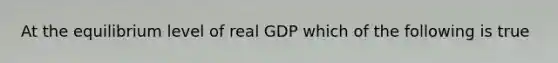 At the equilibrium level of real GDP which of the following is true