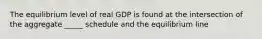 The equilibrium level of real GDP is found at the intersection of the aggregate _____ schedule and the equilibrium line