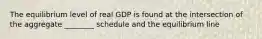 The equilibrium level of real GDP is found at the intersection of the aggregate ________ schedule and the equilibrium line