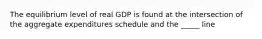 The equilibrium level of real GDP is found at the intersection of the aggregate expenditures schedule and the _____ line