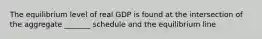 The equilibrium level of real GDP is found at the intersection of the aggregate _______ schedule and the equilibrium line