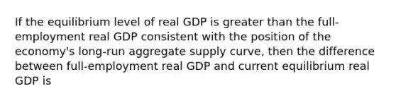 If the equilibrium level of real GDP is greater than the full-employment real GDP consistent with the position of the economy's long-run aggregate supply curve, then the difference between full-employment real GDP and current equilibrium real GDP is