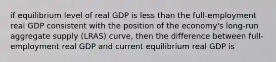 if equilibrium level of real GDP is less than the full-employment real GDP consistent with the position of the economy's long-run aggregate supply (LRAS) curve, then the difference between full-employment real GDP and current equilibrium real GDP is