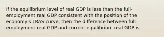 If the equilibrium level of real GDP is less than the full-employment real GDP consistent with the position of the economy's LRAS curve, then the difference between full-employment real GDP and current equilibrium real GDP is