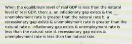 When the equilibrium level of real GDP is less than the natural level of real GDP, then: a. an inflationary gap exists & the unemployment rate is greater than the natural rate b. a recessionary gap exists & unemployment rate is greater than the natural rate c. inflationary gap exists & unemployment rate is less than the natural rate d. recessionary gap exists & unemployment rate is less than the natural rate