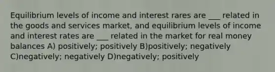 Equilibrium levels of income and interest rares are ___ related in the goods and services market, and equilibrium levels of income and interest rates are ___ related in the market for real money balances A) positively; positively B)positively; negatively C)negatively; negatively D)negatively; positively