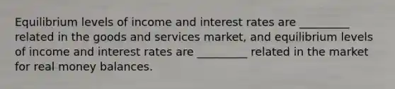 Equilibrium levels of income and interest rates are _________ related in the goods and services market, and equilibrium levels of income and interest rates are _________ related in the market for real money balances.