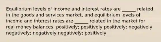 Equilibrium levels of income and interest rates are ______ related in the goods and services market, and equilibrium levels of income and interest rates are ______ related in the market for real money balances. positively; positively positively; negatively negatively; negatively negatively; positively