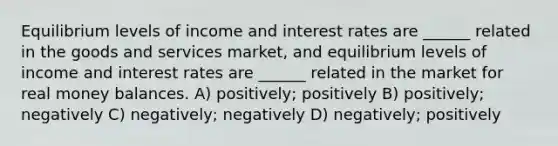 Equilibrium levels of income and interest rates are ______ related in the goods and services market, and equilibrium levels of income and interest rates are ______ related in the market for real money balances. A) positively; positively B) positively; negatively C) negatively; negatively D) negatively; positively