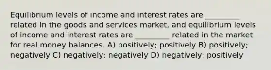 Equilibrium levels of income and interest rates are _________ related in the goods and services market, and equilibrium levels of income and interest rates are _________ related in the market for real money balances. A) positively; positively B) positively; negatively C) negatively; negatively D) negatively; positively