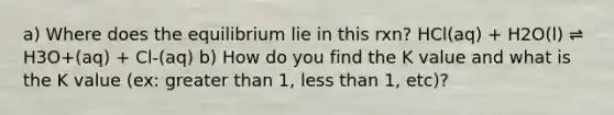 a) Where does the equilibrium lie in this rxn? HCl(aq) + H2O(l) ⇌ H3O+(aq) + Cl-(aq) b) How do you find the K value and what is the K value (ex: greater than 1, less than 1, etc)?