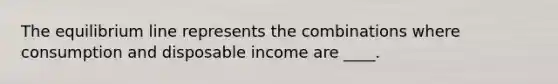 The equilibrium line represents the combinations where consumption and disposable income are ____.