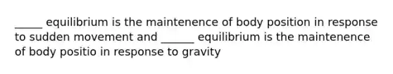 _____ equilibrium is the maintenence of body position in response to sudden movement and ______ equilibrium is the maintenence of body positio in response to gravity