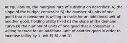 At equilibrium, the marginal rate of substitution describes: A) the slope of the budget constraint B) the number of units of one good that a consumer is willing to trade for an additional unit of another good, holding utility fixed C) the slope of the demand curve D) the number of units of one good that a consumer is willing to trade for an additional unit of another good in order to increase utility by 1 unit E) B) and D)