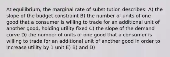 At equilibrium, the marginal rate of substitution describes: A) the slope of the budget constraint B) the number of units of one good that a consumer is willing to trade for an additional unit of another good, holding utility fixed C) the slope of the demand curve D) the number of units of one good that a consumer is willing to trade for an additional unit of another good in order to increase utility by 1 unit E) B) and D)