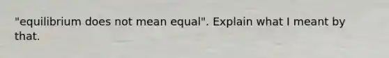 "equilibrium does not mean equal". Explain what I meant by that.