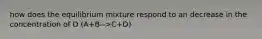 how does the equilibrium mixture respond to an decrease in the concentration of D (A+B-->C+D)