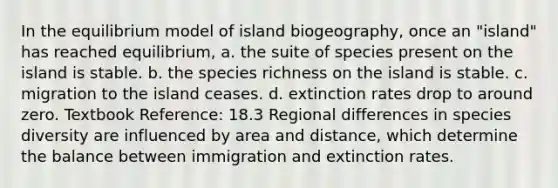 In the equilibrium model of island biogeography, once an "island" has reached equilibrium, a. the suite of species present on the island is stable. b. the species richness on the island is stable. c. migration to the island ceases. d. extinction rates drop to around zero. Textbook Reference: 18.3 Regional differences in species diversity are influenced by area and distance, which determine the balance between immigration and extinction rates.